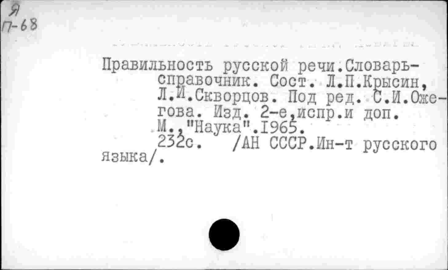 ﻿я /7-68
Правильность русской речи.Словарь-справочник. Сост. Л.П.Крысин, Л.И.Скворцов. Под ред. С.И.Оже гова. Изд. 2-е.испр.и доп. М..“Наука”.1965.
232с. /АН СССР.Ин-т русского языка/.